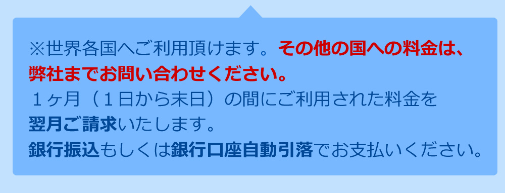 ※世界各国へご利用いただけます。その他の国への料金は、弊社までお問い合わせください。１ヶ月（１日から末日）の間にご利用された料金を翌月ご請求いたします。銀行振込もしくは銀行口座自動引落でお支払いください。